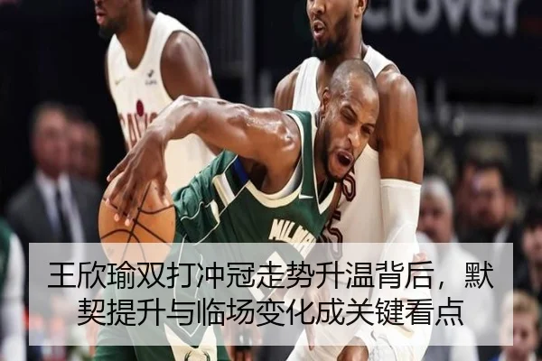王欣瑜双打冲冠走势升温背后，默契提升与临场变化成关键看点