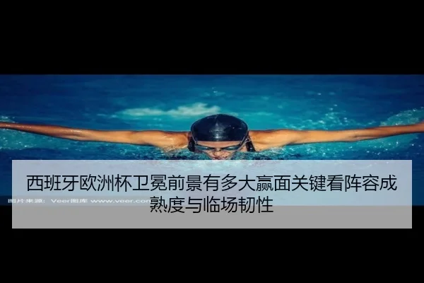 西班牙欧洲杯卫冕前景有多大赢面关键看阵容成熟度与临场韧性