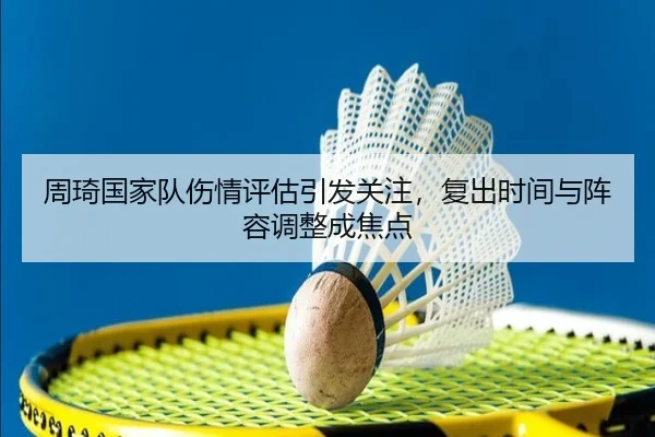 周琦国家队伤情评估引发关注，复出时间与阵容调整成焦点